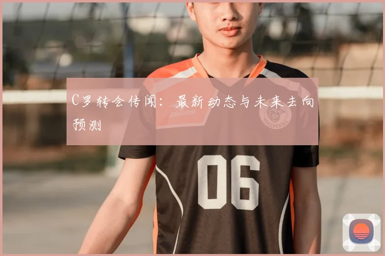 C罗转会传闻：最新动态与未来去向预测