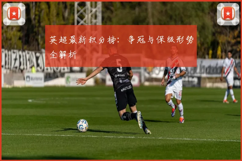 英超最新积分榜：争冠与保级形势全解析
