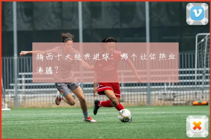 梅西十大经典进球：哪个让你热血沸腾？