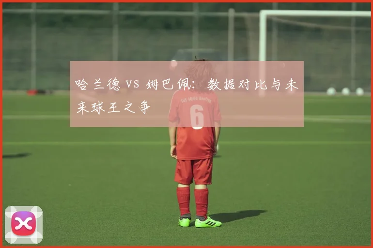 哈兰德 vs 姆巴佩:数据对比与未来球王之争