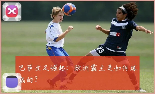 巴萨女足崛起：欧洲霸主是如何炼成的？