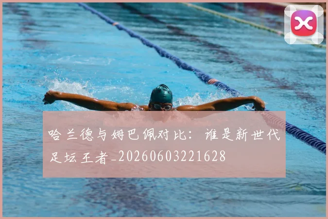 哈兰德与姆巴佩对比:谁是新世代足坛王者_20260603221628
