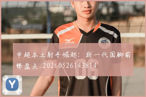 中超本土射手崛起:新一代国脚前锋盘点_20260526143814